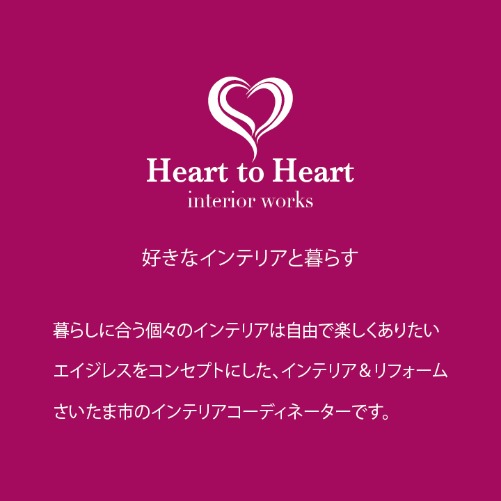 好きなインテリアと暮らす。暮らしに合う個々のインテリアは自由で楽しくありたい。エイジレスをコンセプトにした、インテリア&リフォーム。さいたま市のインテリアコーディネーター Heart to Heartです。